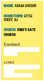 Name: Adam LiVecchi
Hometown: Little Ferry, NJ

Church: King’s Gate Church

Contact
adam@weseejesusministries.com

Links
www.weseejesusministries.com
www.facebook.com 